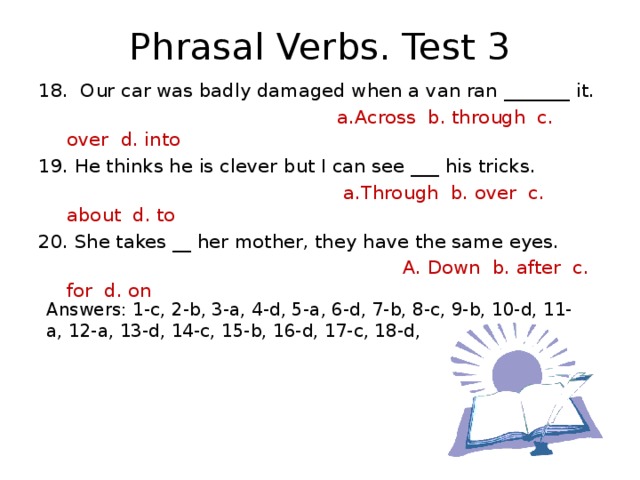 Phrasal Verbs. Test 3 18. Our car was badly damaged when a van ran _______ it.  a.Across b. through c. over d. into 19. He thinks he is clever but I can see ___ his tricks.  a.Through b. over c. about d. to 20. She takes __ her mother, they have the same eyes.  A. Down b. after c. for d. on Answers: 1-c, 2-b, 3-a, 4-d, 5-a, 6-d, 7-b, 8-c, 9-b, 10-d, 11-a, 12-a, 13-d, 14-c, 15-b, 16-d, 17-c, 18-d, 19-a, 20-b.