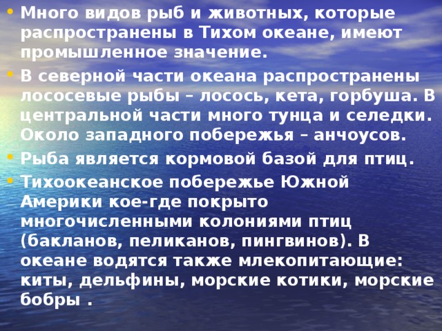 Много видов рыб и животных, которые распространены в Тихом океане, имеют промышленное значение. В северной части океана распространены лососевые рыбы – лосось, кета, горбуша. В центральной части много тунца и селедки. Около западного побережья – анчоусов. Рыба является кормовой базой для птиц. Тихоокеанское побережье Южной Америки кое-где покрыто многочисленными колониями птиц (бакланов, пеликанов, пингвинов). В океане водятся также млекопитающие: киты, дельфины, морские котики, морские бобры .