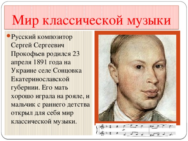 Мир классической музыки Русский композитор Сергей Сергеевич Прокофьев родился 23 апреля 1891 года на Украине селе Сонцовка Екатеринославской губернии. Его мать хорошо играла на рояле, и мальчик с раннего детства открыл для себя мир классической музыки. 