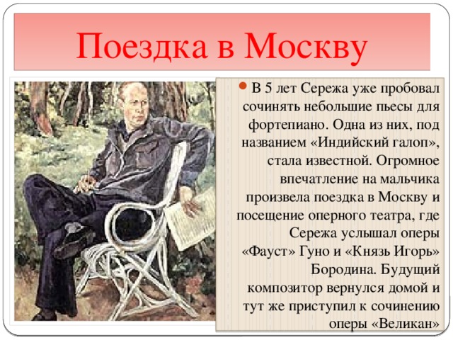 Поездка в Москву В 5 лет Сережа уже пробовал сочинять небольшие пьесы для фортепиано. Одна из них, под названием «Индийский галоп», стала известной. Огромное впечатление на мальчика произвела поездка в Москву и посещение оперного театра, где Сережа услышал оперы «Фауст» Гуно и «Князь Игорь» Бородина. Будущий композитор вернулся домой и тут же приступил к сочинению оперы «Великан» 