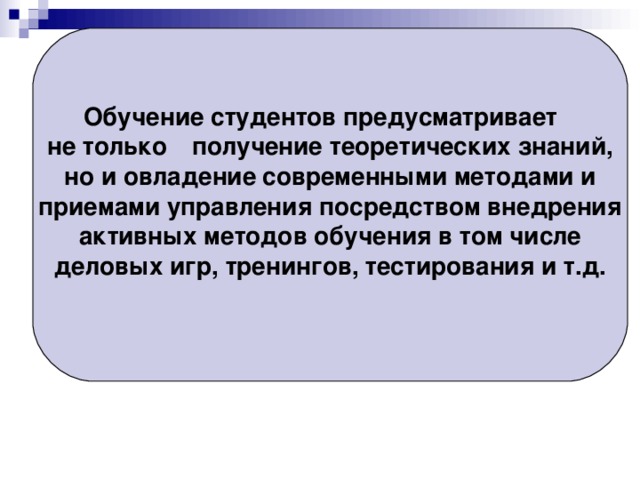 Обучение студентов предусматривает  не только  получение теоретических знаний, но и овладение  современными методами и приемами управления посредством внедрения активных методов обучения в том числе деловых игр, тренингов, тестирования и т.д.   