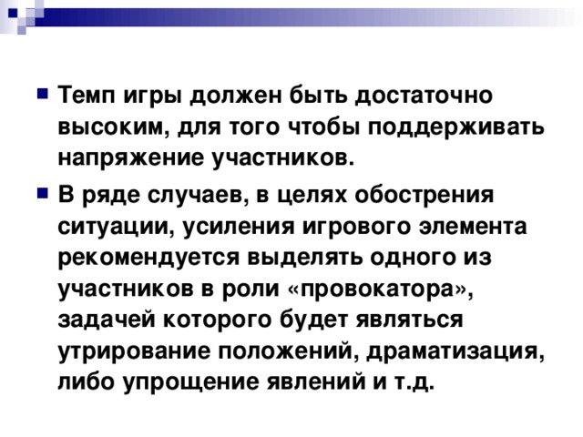 Темп игры должен быть достаточно высоким, для того чтобы поддерживать напряжение участников. В ряде случаев, в целях обострения ситуации, усиления игрового элемента рекомендуется выделять одного из участников в роли «провокатора», задачей которого будет являться утрирование положений, драматизация, либо упрощение явлений и т.д. 