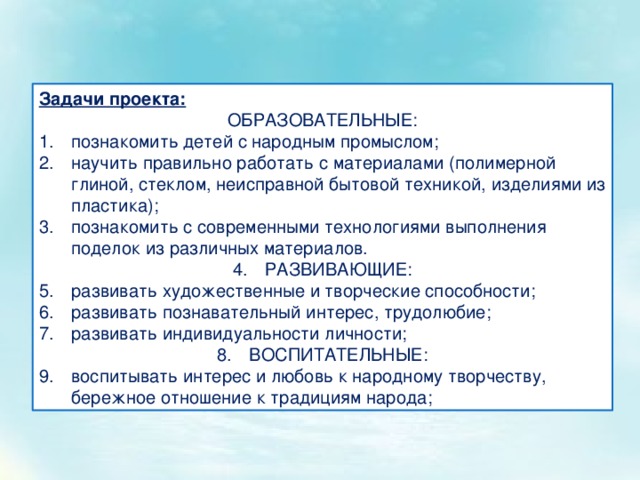 Задачи проекта: ОБРАЗОВАТЕЛЬНЫЕ: познакомить детей с народным промыслом; научить правильно работать с материалами (полимерной глиной, стеклом, неисправной бытовой техникой, изделиями из пластика); познакомить с современными технологиями выполнения поделок из различных материалов. РАЗВИВАЮЩИЕ: развивать художественные и творческие способности; развивать познавательный интерес, трудолюбие; развивать индивидуальности личности; ВОСПИТАТЕЛЬНЫЕ: воспитывать интерес и любовь к народному творчеству, бережное отношение к традициям народа; 