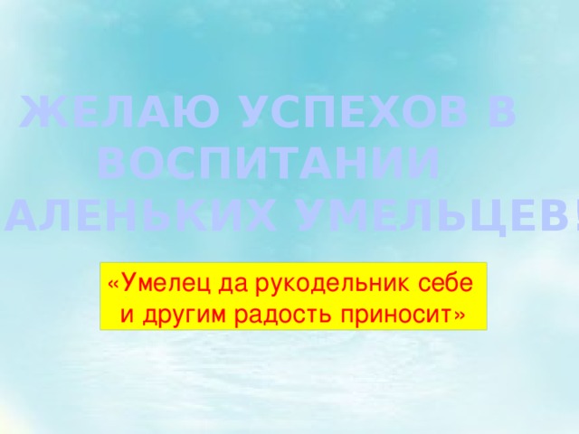 ЖЕЛАЮ УСПЕХОВ В ВОСПИТАНИИ МАЛЕНЬКИХ УМЕЛЬЦЕВ! «Умелец да рукодельник себе и другим радость приносит» 