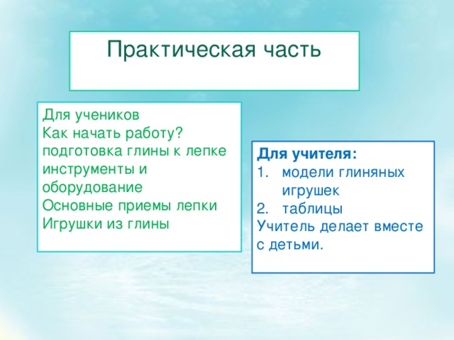 Практическая часть Для учеников Как начать работу? подготовка глины к лепке инструменты и оборудование Основные приемы лепки Игрушки из глины Для учителя: модели глиняных игрушек таблицы Учитель делает вместе с детьми. 