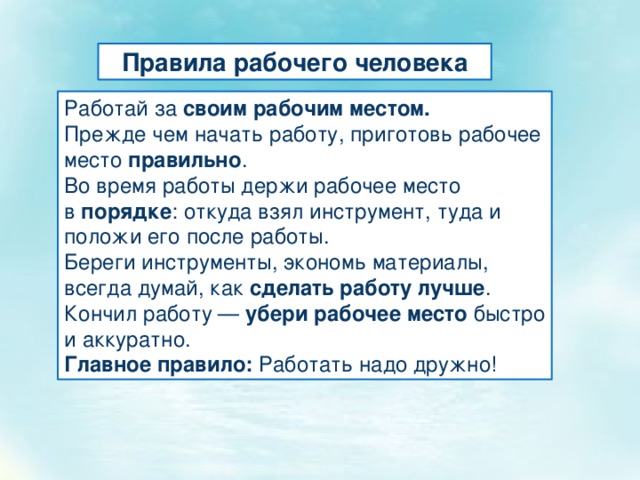 Правила рабочего человека Работай за  своим рабочим местом. Прежде чем начать работу, приготовь рабочее место  правильно . Во время работы держи рабочее место в  порядке : откуда взял инструмент, туда и положи его после работы. Береги инструменты, экономь материалы, всегда думай, как  сделать работу лучше . Кончил работу —  убери рабочее место  быстро и аккуратно. Главное правило:  Работать надо дружно! 