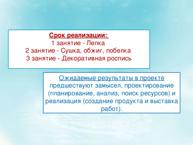 Срок реализации: 1 занятие - Лепка 2 занятие - Сушка, обжиг, побелка 3 занятие - Декоративная роспись Ожидаемые результаты в проекте предшествуют замысел, проектирование (планирование, анализ, поиск ресурсов) и реализация (создание продукта и выставка работ). 
