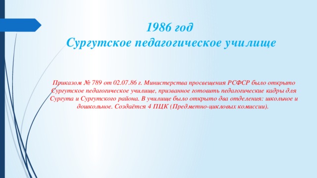 1986 год   Сургутское педагогическое училище   Приказом № 789 от 02.07.86 г. Министерства просвещения РСФСР было открыто Сургутское педагогическое училище, призванное готовить педагогические кадры для Сургута и Сургутского района. В училище было открыто два отделения: школьное и дошкольное. Создаётся 4 ПЦК (Предметно-цикловых комиссии).     