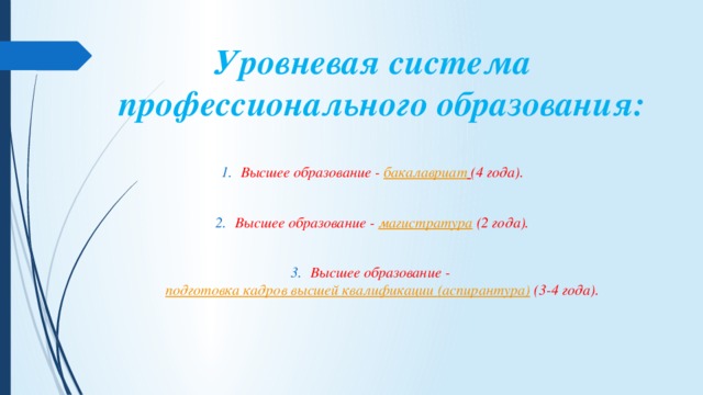 Уровневая система профессионального образования:   Высшее образование -  бакалавриат   (4 года).  Высшее образование -  магистратура  (2 года).  Высшее образование -  подготовка кадров высшей квалификации (аспирантура)  (3-4 года). 