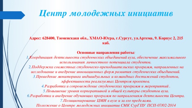 Центр молодежных инициатив   Адрес: 628400, Тюменскакя обл., ХМАО-Югра, г.Сургут, ул.Артема, 9. Корпус 2, 215 каб.  Основные  направления  работы : Координация деятельности студенческих объединений вуза, обеспечение максимального использования личностного потенциала студентов.  Поддержка совместных студенческо-преподавательских программ, направленных на исследование и внедрение инновационных форм развития студенческих объединений.  Проведение мониторинга индивидуальных и командных достижений студентов, эффективности реализуемых Центром проектов.  Разработка и сопровождение студенческих программ и мероприятий . Повышение уровня корпоративной и общей культуры студентов вуза. Разработка и внедрение обучающих программ по направлениям деятельности Центра. Позиционирование ЦМИ в вузе и за его пределами. Положение о Центре молодежных инициатив СМК СурГПУ ПСП-07/02-2014 