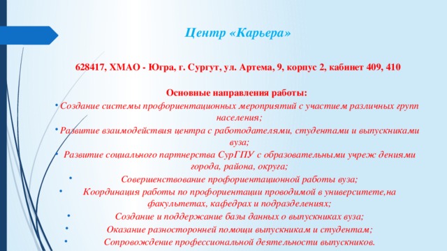 Центр «Карьера»   628417, ХМАО - Югра, г. Сургут, ул. Артема, 9, корпус 2, кабинет 409, 410  Основные направления работы:   Создание системы профориентационных мероприятий с участием различных групп населения; Развитие взаимодействия центра с работодателями, студентами и выпускниками вуза; Развитие социального партнерства СурГПУ с образовательными учреж дениями города, района, округа; Совершенствование профориентационной работы вуза; Координация работы по профориентации проводимой в университете,на факультетах, кафедрах и подразделениях; Создание и поддержание базы данных о выпускниках вуза; Оказание разносторонней помощи выпускникам и студентам; Сопровождение профессиональной деятельности выпускников. 