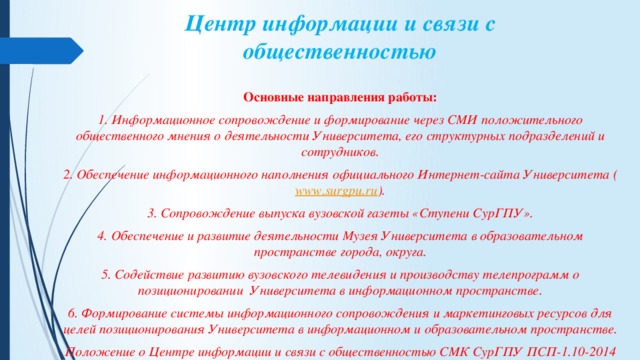 Центр информации и связи с общественностью   Основные направления работы: 1. Информационное сопровождение и формирование через СМИ положительного общественного мнения о деятельности Университета, его структурных подразделений и сотрудников. 2. Обеспечение информационного наполнения официального Интернет-сайта Университета ( www.surgpu.ru ). 3. Сопровождение выпуска вузовской газеты «Ступени СурГПУ». 4. Обеспечение и развитие деятельности Музея Университета в образовательном пространстве города, округа. 5. Содействие развитию вузовского телевидения и производству телепрограмм о позиционировании  Университета в информационном пространстве. 6. Формирование системы информационного сопровождения и маркетинговых ресурсов для целей позиционирования Университета в информационном и образовательном пространстве. Положение о Центре информации и связи с общественностью СМК СурГПУ ПСП-1.10-2014 