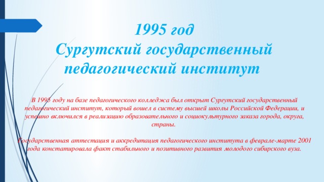 1995 год  Сургутский государственный педагогический институт  В 1995 году на базе педагогического колледжа был открыт Сургутский государственный педагогический институт, который вошел в систему высшей школы Российской Федерации, и успешно включился в реализацию образовательного и социокультурного заказа города, округа, страны.    Государственная аттестация и аккредитация педагогического института в феврале-марте 2001 года констатировала факт стабильного и позитивного развития молодого сибирского вуза. 