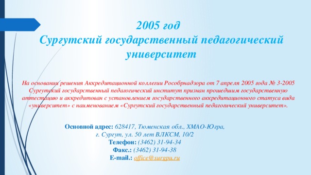 2005 год  Сургутский государственный педагогический университет   На основании решения Аккредитационной коллегии Рособрнадзора от 7 апреля 2005 года № 3-2005 Сургутский государственный педагогический институт признан прошедшим государственную аттестацию и аккредитован с установлением государственного аккредитационного статуса вида «университет» с наименованием «Сургутский государственный педагогический университет». Основной адрес:  628417, Тюменская обл., ХМАО-Югра, г. Сургут, ул. 50 лет ВЛКСМ, 10/2 Телефон:  (3462) 31-94-34 Факс.:   (3462) 31-94-38 E-mail.:   office@surgpu.ru 