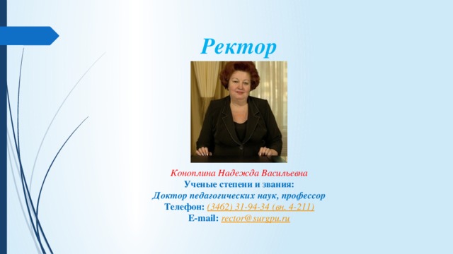 Ректор     Коноплина Надежда Васильевна Ученые степени и звания: Доктор педагогических наук, профессор Телефон:   (3462) 31-94-34 ( вн . 4-211) E-mail:   rector@surgpu.ru 