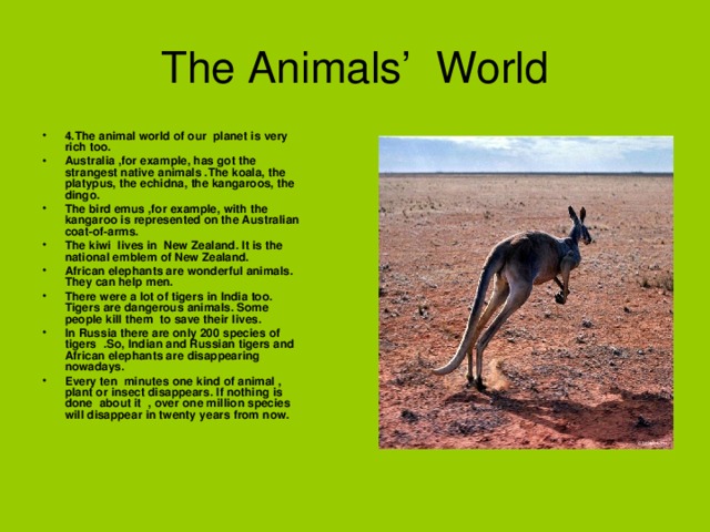 The Animals’ World 4.The animal world of our planet is very rich too. Australia ,for example, has got the strangest native animals .The koala, the platypus, the echidna, the kangaroos, the dingo. The bird emus ,for example, with the kangaroo is represented on the Australian coat-of-arms. The kiwi lives in New Zealand. It is the national emblem of New Zealand. African elephants are wonderful animals. They can help men. There were a lot of tigers in India too. Tigers are dangerous animals. Some people kill them to save their lives. In Russia there are only 200 species of tigers .So, Indian and Russian tigers and African elephants are disappearing nowadays. Every ten minutes one kind of animal , plant or insect disappears. If nothing is done about it , over one million species will disappear in twenty years from now. 