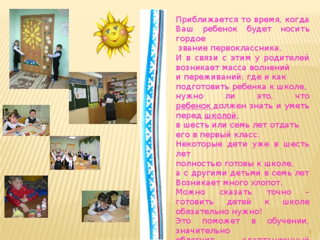 Приближается то время, когда Ваш ребенок будет носить гордое  звание первоклассника. И в связи с этим у родителей возникает масса волнений и переживаний: где и как подготовить ребенка к школе, нужно ли это, что ребенок  должен знать и уметь перед  школой , в шесть или семь лет отдать его в первый класс. Некоторые дети уже в шесть лет полностью готовы к школе, а с другими детьми в семь лет Возникает много хлопот. Можно сказать точно –готовить детей к школе обязательно нужно! Это поможет в обучении, значительно облегчит адаптационный период.  
