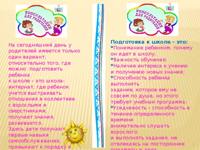 Подготовка к школе – это: * Понимание ребенком, почему он идет в школу; * Важность обучения; * Наличие интереса к учению и получению новых знаний; * Способность ребенка выполнять задание, которое ему не совсем по душе, но этого требует учебная программа; * Усидчивость – способность в течение определенного времени внимательно слушать взрослого и выполнять задания, не отвлекаясь на посторонние предметы и дела. На сегодняшний день у родителей имеется только один вариант, относительно того, где можно подготовить ребенка к школе – это школа-интернат, где ребенок учится выстраивать отношения в коллективе с взрослыми и сверстниками, получает знания, развивается. Здесь дети получают первые навыки самообслуживания, привыкают к порядку и дисциплине.  