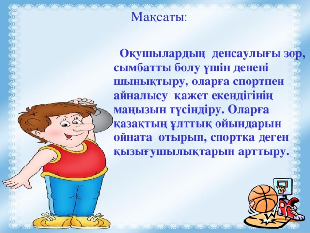 Мақсаты: :     Оқушылардың денсаулығы зор, сымбатты болу үшін денені шынықтыру, оларға спортпен айналысу қажет екендігінің маңызын түсіндіру. Оларға қазақтың ұлттық ойындарын ойната отырып, спортқа деген қызығушылықтарын арттыру.  