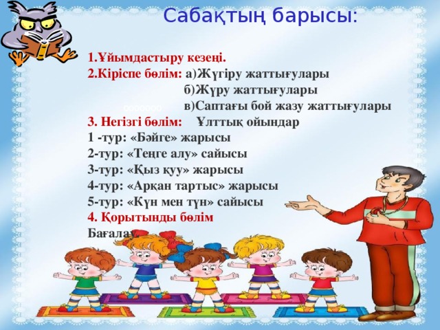Сабақтың барысы: 1.Ұйымдастыру кезеңі. 2.Кіріспе бөлім: а)Жүгіру жаттығулары  б)Жүру жаттығулары  в)Саптағы бой жазу жаттығулары 3. Негізгі бөлім: Ұлттық ойындар 1 -тур: «Бәйге» жарысы 2-тур: «Теңге алу» сайысы 3-тур: «Қыз қуу» жарысы 4-тур: «Арқан тартыс» жарысы 5-тур: «Күн мен түн» сайысы 4. Қорытынды бөлім Бағалау. ооооооо  