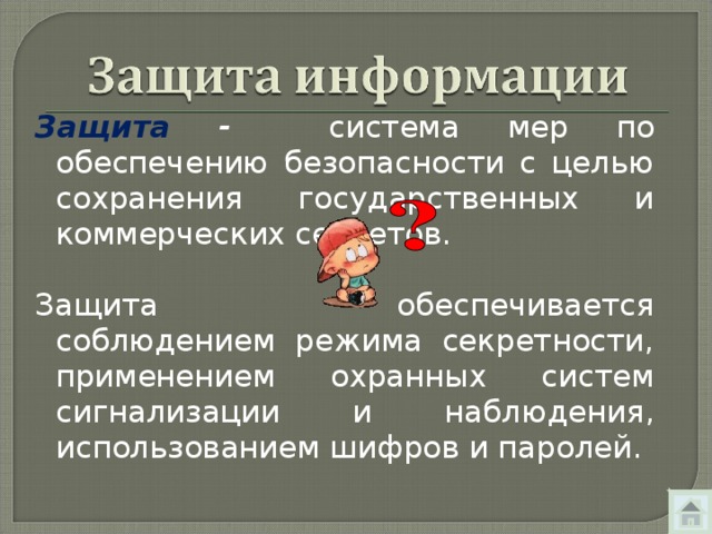 Защита - система мер по обеспечению безопасности с целью сохранения государственных и коммерческих секретов. Защита обеспечивается соблюдением режима секретности, применением охранных систем сигнализации и наблюдения, использованием шифров и паролей. 