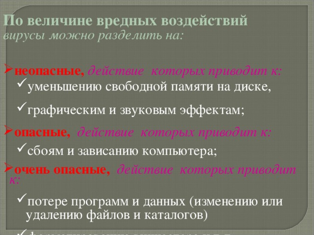 По величине вредных воздействий  вирусы можно разделить на:  неопасные, действие которых приводит к: уменьшению свободной памяти на диске, графическим и звуковым эффектам; уменьшению свободной памяти на диске, графическим и звуковым эффектам; опасные,  действие которых приводит к: сбоям и зависанию компьютера; сбоям и зависанию компьютера; очень опасные,  действие которых приводит к: потере программ и данных (изменению или удалению файлов и каталогов) форматированию винчестера и т.д. потере программ и данных (изменению или удалению файлов и каталогов) форматированию винчестера и т.д. 