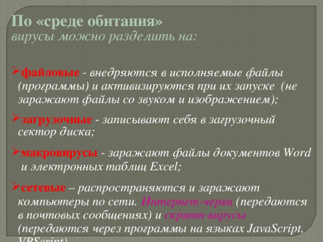 По «среде обитания»  вирусы можно разделить на:  файловые - внедряются в исполняемые файлы (программы) и активизируются при их запуске  (не заражают файлы со звуком и изображением); загрузочные - записывают себя в загрузочный сектор диска; макровирусы - заражают файлы документов Word и электронных таблиц Excel; сетевые – распространяются и заражают компьютеры по сети. Интернет-черви ( передаются в почтовых сообщениях) и скрипт-вирусы (передаются через программы на языках JavaScript, VBScript) . 