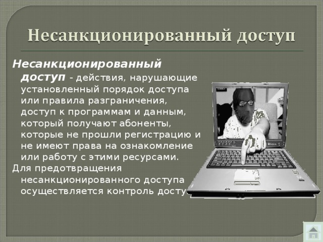 Несанкционированный доступ - действия, нарушающие установленный порядок доступа или правила разграничения, доступ к программам и данным, который получают абоненты, которые не прошли регистрацию и не имеют права на ознакомление или работу с этими ресурсами. Для предотвращения несанкционированного доступа осуществляется контроль доступа. 