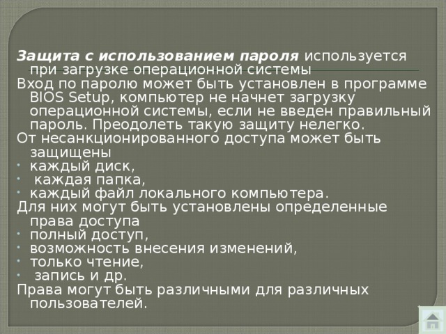 Защита с использованием пароля используется при загрузке операционной системы Вход по паролю может быть установлен в программе BIOS Setup , компьютер не начнет загрузку операционной системы, если не введен правильный пароль. Преодолеть такую защиту нелегко. От несанкционированного доступа может быть защищены каждый диск,  каждая папка, каждый файл локального компьютера. Для них могут быть установлены определенные права доступа полный доступ, возможность внесения изменений, только чтение,  запись и др. Права могут быть различными для различных пользователей. 