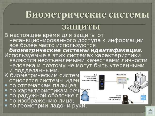 В настоящее время для защиты от несанкционированного доступа к информации все более часто используются биометрические системы идентификации. Используемые в этих системах характеристики являются неотъемлемыми качествами личности человека и поэтому не могут быть утерянными и подделанными. К биометрическим системам защиты информации относятся системы идентификации: по отпечаткам пальцев; по характеристикам речи; по радужной оболочке глаза; по изображению лица; по геометрии ладони руки.  