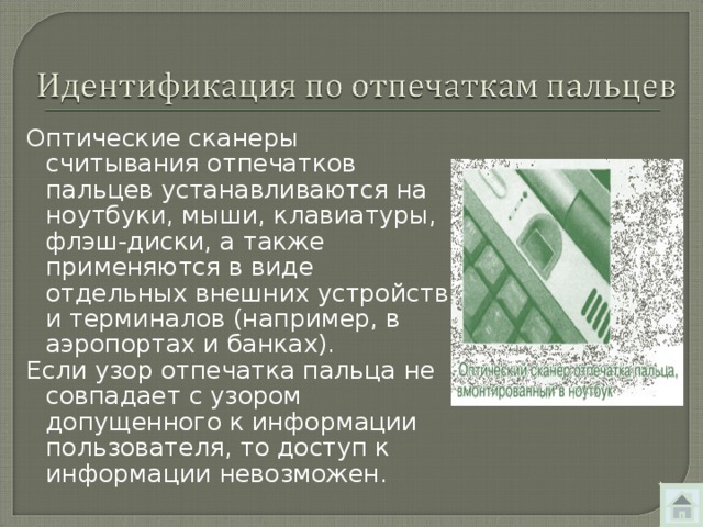 Оптические сканеры считывания отпечатков пальцев устанавливаются на ноутбуки, мыши, клавиатуры, флэш-диски, а также применяются в виде отдельных внешних устройств и терминалов (например, в аэропортах и банках). Если узор отпечатка пальца не совпадает с узором допущенного к информации пользователя, то доступ к информации невозможен. 