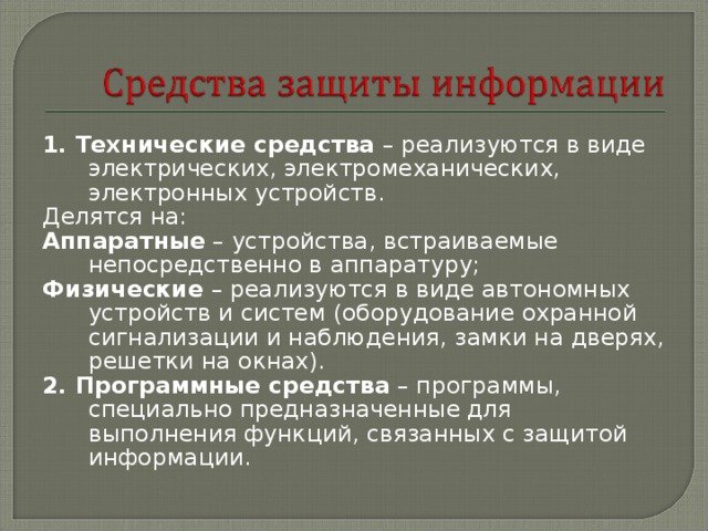 1. Технические средства – реализуются в виде электрических, электромеханических, электронных устройств. Делятся на: Аппаратные – устройства, встраиваемые непосредственно в аппаратуру; Физические – реализуются в виде автономных устройств и систем (оборудование охранной сигнализации и наблюдения, замки на дверях, решетки на окнах). 2. Программные средства – программы, специально предназначенные для выполнения функций, связанных с защитой информации. 