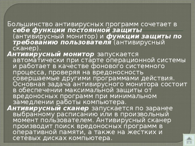 Большинство антивирусных программ сочетает в себе функции постоянной защиты (антивирусный монитор) и функции защиты по требованию пользователя (антивирус­ный сканер). Антивирусный монитор запускается автоматически при старте операционной системы и работает в качестве фонового системного процесса, проверяя на вредоносность совершаемые другими программами действия. Основная задача антивирусного монитора состоит в обеспечении максимальной защиты от вредоносных программ при минимальном замедлении работы компьютера. Антивирусный сканер запускается по заранее выбранному расписанию или в произвольный момент пользователем. Антивирусный сканер производит поиск вредоносных программ в оперативной памяти, а также на жестких и сетевых дисках компьютера. 