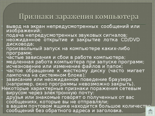 вывод на экран непредусмотренных сообщений или изображений; подача непредусмотренных звуковых сигналов; неожиданное открытие и закрытие лотка CD/DVD дисковода; произвольный запуск на компьютере каких-либо программ; частые зависания и сбои в работе компьютера; медленная работа компьютера при запуске программ; исчезновение или изменение файлов и папок; частое обращение к жесткому диску (часто мигает лампочка на системном блоке); зависание или неожиданное поведение браузера (например, окно программы невозможно закрыть). Некоторые характерные признаки поражения сетевым вирусом через электронную почту: друзья или знакомые говорят о полученных от вас сообщениях, которые вы не отправляли; в вашем почтовом ящике находится большое количество сообщений без обратного адреса и заголовка. 