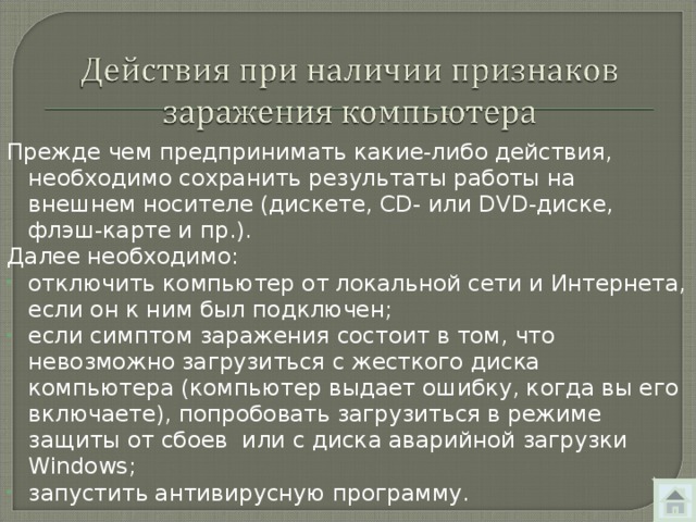 Прежде чем предпринимать какие-либо действия, необходимо сохранить результаты работы на внешнем носителе (дискете, CD - или DVD -диске, флэш-карте и пр.). Далее необходимо: отключить компьютер от локальной сети и Интернета,  если он к ним был подключен; если симптом заражения состоит в том, что невозможно загрузиться с жесткого диска компьютера (компьютер выдает ошибку, когда вы его включаете), попробовать загрузиться в режиме защиты от сбоев или с диска аварийной загрузки Windows ; запустить антивирусную программу. 