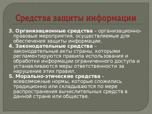 3. Организационные средства – организационно-правовые мероприятия, осуществляемые для обеспечения защиты информации. 4. Законодательные средства – законодательные акты страны, которыми регламентируются правила использования и обработки информации ограниченного доступа и устанавливаются меры ответственности за нарушение этих правил. 5. Морально-этические средства – всевозможные нормы, которые сложились традиционно или складываются по мере распространения вычислительных средств в данной стране или обществе. 