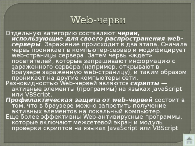 Отдельную категорию составляют черви, использующие для своего распространения web -серверы . Заражение происходит в два этапа. Сначала червь проникает в компьютер-сервер и модифицирует web -страницы сервера. Затем червь «ждет» посетителей, которые запрашивают информацию с зараженного сервера (например, открывают в браузере зараженную web -страницу), и таким образом проникает на другие компьютеры сети. Разновидностью Web -червей являются скрипты — активные элементы (программы) на языках JavaScript или VBScript. Профилактическая защита от web- червей состоит в том, что в браузере можно запретить получение активных элементов на локальный компьютер. Еще более эффективны Web -антивирусные программы, которые включают межсетевой экран и модуль проверки скриптов на языках JavaScript или VBScript 