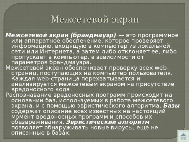 Межсетевой экран (брандмауэр) — это программное или аппаратное обеспечение, которое проверяет информацию, входящую в компьютер из локальной сети или Интернета, а затем либо отклоняет ее, либо пропускает в компьютер, в зависимости от параметров брандмауэра. Межсетевой экран обеспечивает проверку всех web -страниц, поступающих на компьютер пользователя. Каждая web -страница перехватывается и анализируется межсетевым экраном на присутствие вредоносного кода. Распознавание вредоносных программ происходит на основании баз, используемых в работе межсетевого экрана, и с помощью эвристического алгоритма. Базы содержат описание всех известных на настоящий момент вредоносных программ и способов их обезвреживания. Эвристический алгоритм позволяет обнару­живать новые вирусы, еще не описанные в базах. 