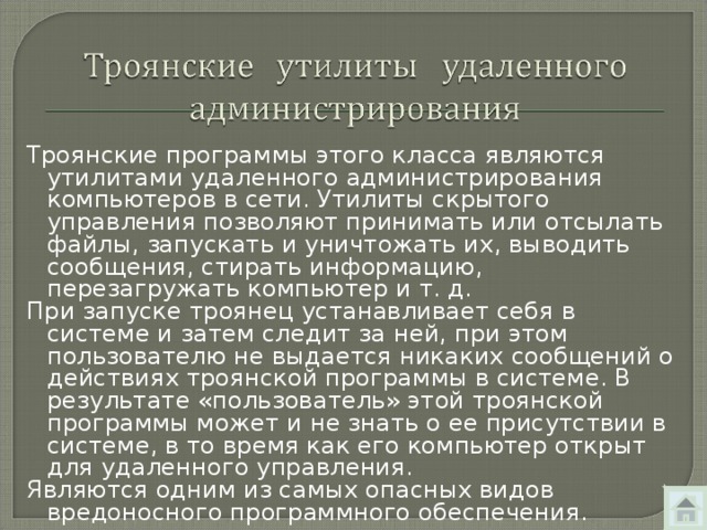 Троянские программы этого класса являются утилитами удаленного администрирования компьютеров в сети. Утилиты скрытого управления позволяют принимать или отсылать файлы, запускать и уничтожать их, выводить сообщения, стирать информацию, перезагружать компьютер и т. д. При запуске троянец устанавливает себя в системе и затем следит за ней, при этом пользователю не выдается никаких сообщений о действиях троянской программы в системе. В результате «пользователь» этой троянской программы может и не знать о ее присутствии в системе, в то время как его компьютер открыт для удаленного управления. Являются одним из самых опасных видов вредоносного программного обеспечения. 