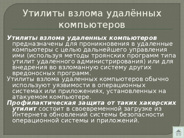 Утилиты взлома удалённых компьютеров Утилиты взлома удаленных компьютеров предназначены для проникновения в удаленные компьютеры с целью дальнейшего управления ими (используя методы троянских программ типа утилит удаленного администрирования) или для внедрения во взломанную систему других вредоносных программ. Утилиты взлома удаленных компьютеров обычно используют уязвимости в операционных системах или приложениях, установленных на атакуемом компьютере. Профилактическая защита от таких хакерских утилит состоит в своевременной загрузке из Интернета обновлений системы безопасности операционной системы и приложений. 