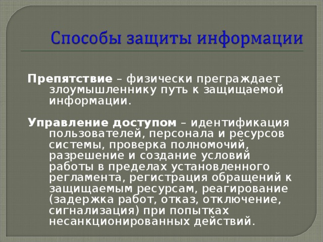 Препятствие – физически преграждает злоумышленнику путь к защищаемой информации.  Управление доступом – идентификация пользователей, персонала и ресурсов системы, проверка полномочий, разрешение и создание условий работы в пределах установленного регламента, регистрация обращений к защищаемым ресурсам, реагирование (задержка работ, отказ, отключение, сигнализация) при попытках несанкционированных действий. 