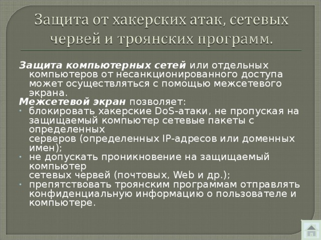 Защита компьютерных сетей или отдельных компьютеров от несанкционированного доступа может осуществляться с помощью межсетевого экрана. Межсетевой экран позволяет: блокировать хакерские DoS -атаки, не пропуская на защищаемый компьютер сетевые пакеты с определенных  серверов (определенных IP -адресов или доменных имен); не допускать проникновение на защищаемый компьютер  сетевых червей (почтовых, Web и др.); препятствовать троянским программам отправлять конфиденциальную информацию о пользователе и компьютере. 