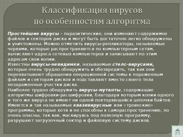 Простейшие вирусы - паразитические, они изменяют содержимое файлов и секторов диска и могут быть достаточно легко обнаружены и уничтожены. Можно отметить вирусы-репликаторы, называемые червями, которые распространяются по компьютерным сетям, вычисляют адреса сетевых компьютеров и записывают по этим адресам свои копии. Известны вирусы-невидимки , называемые стелс-вирусами, которые очень трудно обнаружить и обезвредить, так как они перехватывают обращения операционной системы к пораженным файлам и секторам дисков и подставляют вместо своего тела незараженные участки диска. Наиболее трудно обнаружить вирусы-мутанты , содержащие алгоритмы шифровки-расшифровки, благодаря которым копии одного и того же вируса не имеют ни одной повторяющейся цепочки байтов. Имеются и так называемые квазивирусные или «троянские» программы, которые хотя и не способны к самораспространению, но очень опасны, так как, маскируясь под полезную программу, разрушают загрузочный сектор и файловую систему дисков. 