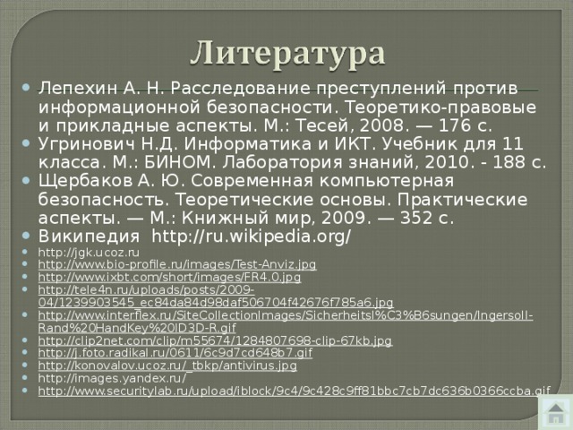 Лепехин А. Н. Расследование преступлений против информационной безопасности. Теоретико-правовые и прикладные аспекты. М.: Тесей, 2008. — 176 с. Угринович Н.Д. Информатика и ИКТ. Учебник для 11 класса. М.: БИНОМ. Лаборатория знаний, 2010. - 188 с. Щербаков А. Ю. Современная компьютерная безопасность. Теоретические основы. Практические аспекты. — М.: Книжный мир, 2009. — 352 с. Википедия http://ru.wikipedia.org/  http://jgk.ucoz.ru http://www.bio-profile.ru/images/Test-Anviz.jpg   http://www.ixbt.com/short/images/FR4.0.jpg   http://tele4n.ru/uploads/posts/2009-04/1239903545_ec84da84d98daf506704f42676f785a6.jpg   http://www.interflex.ru/SiteCollectionImages/Sicherheitsl%C3%B6sungen/Ingersoll-Rand%20HandKey%20ID3D-R.gif   http://clip2net.com/clip/m55674/1284807698-clip-67kb.jpg   http://j.foto.radikal.ru/0611/6c9d7cd648b7.gif   http://konovalov.ucoz.ru/_tbkp/antivirus.jpg http://images.yandex.ru/ http://www.securitylab.ru/upload/iblock/9c4/9c428c9ff81bbc7cb7dc636b0366ccba.gif  