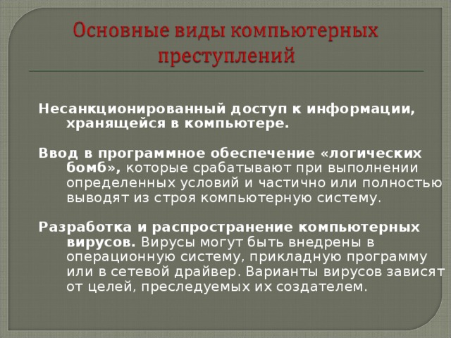 Несанкционированный доступ к информации, хранящейся в компьютере.  Ввод в программное обеспечение «логических бомб», которые срабатывают при выполнении определенных условий и частично или полностью выводят из строя компьютерную систему. Разработка и распространение компьютерных вирусов. Вирусы могут быть внедрены в операционную систему, прикладную программу или в сетевой драйвер. Варианты вирусов зависят от целей, преследуемых их создателем. 