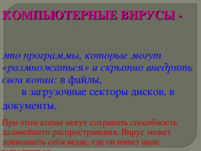 КОМПЬЮТЕРНЫЕ ВИРУСЫ -  это программы, которые могут «размножаться» и скрытно внедрять свои копии: в файлы, в загрузочные секторы дисков, в документы.  При этом копии могут сохранять способность дальнейшего распространения. Вирус может дописывать себя везде, где он имеет шанс выполниться. 