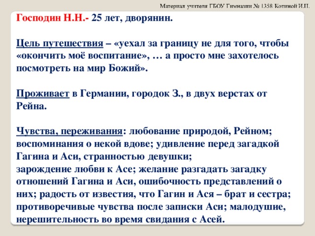 Господин Н.Н.- 25 лет, дворянин.  Цель путешествия – «уехал за границу не для того, чтобы «окончить моё воспитание», … а просто мне захотелось посмотреть на мир Божий».  Проживает в Германии, городок З., в двух верстах от Рейна.  Чувства, переживания : любование природой, Рейном; воспоминания о некой вдове; удивление перед загадкой Гагина и Аси, странностью девушки; зарождение любви к Асе; желание разгадать загадку отношений Гагина и Аси, ошибочность представлений о них; радость от известия, что Гагин и Ася – брат и сестра; противоречивые чувства после записки Аси; малодушие, нерешительность во время свидания с Асей.  