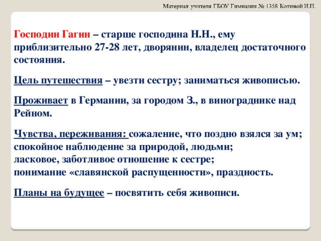 Господин Гагин – старше господина Н.Н., ему приблизительно 27-28 лет, дворянин, владелец достаточного состояния.  Цель путешествия – увезти сестру; заниматься живописью.  Проживает в Германии, за городом З., в винограднике над Рейном.  Чувства, переживания: сожаление, что поздно взялся за ум; спокойное наблюдение за природой, людьми; ласковое, заботливое отношение к сестре; понимание «славянской распущенности», праздность.  Планы на будущее – посвятить себя живописи.  