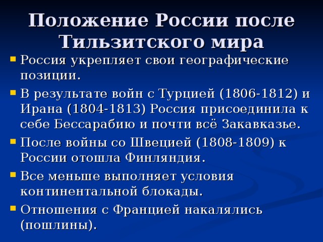 Положение России после Тильзитского мира Россия укрепляет свои географические позиции. В результате войн с Турцией (1806-1812) и Ирана (1804-1813) Россия присоединила к себе Бессарабию и почти всё Закавказье. После войны со Швецией (1808-1809) к России отошла Финляндия. Все меньше выполняет условия континентальной блокады. Отношения с Францией накалялись (пошлины). 