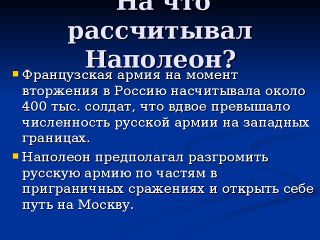  На что рассчитывал Наполеон?   Французская армия на момент вторжения в Россию насчитывала около 400 тыс. солдат, что вдвое превышало численность русской армии на западных границах. Наполеон предполагал разгромить русскую армию по частям в приграничных сражениях и открыть себе путь на Москву. 